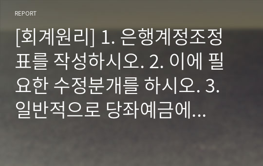 [회계원리] 1. 은행계정조정표를 작성하시오. 2. 이에 필요한 수정분개를 하시오. 3. 일반적으로 당좌예금에 대한 입, 출금일자가 은행과 기업간에 서로 다르기 때문에 특정시점의 기업 측의 당좌예금계정잔액과 은행 측의 당좌계정잔액은 서로 일치하지 않는다. 이러한 불일치의 원인이 되는 계정과목에 대하여 (1)회사측의 원인과 (2) 은행측의 원인 (3) 공통원