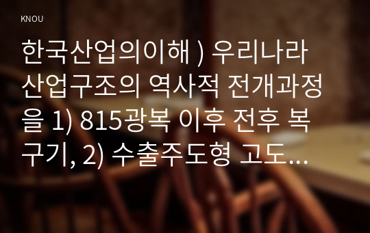 한국산업의이해 ) 우리나라 산업구조의 역사적 전개과정을 1) 815광복 이후 전후 복구기, 2) 수출주도형 고도성장기, 3) 경제구조조정과 안정성장기, 4) 경제시스템 변화기로 구분하여 서술하시오.