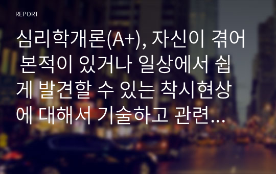 심리학개론(A+), 자신이 겪어 본적이 있거나 일상에서 쉽게 발견할 수 있는 착시현상에 대해서 기술하고 관련된 지각 및 감각 이론에 대해서 논하시오.