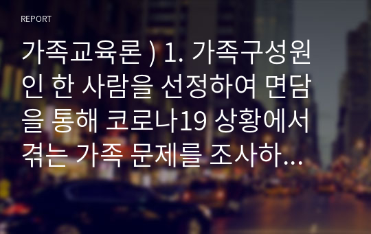 가족교육론 ) 1. 가족구성원인 한 사람을 선정하여 면담을 통해 코로나19 상황에서 겪는 가족 문제를 조사하시오. 2. 면담을 통해 발견한 가족 문제를 예방하거나 지원하기 위한 가족교육 프로그램을 구성하시오.