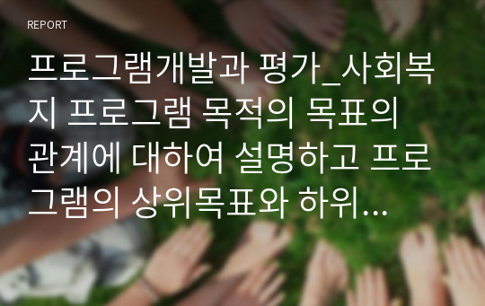 프로그램개발과 평가_사회복지 프로그램 목적의 목표의 관계에 대하여 설명하고 프로그램의 상위목표와 하위목표를 설정 제시하시오