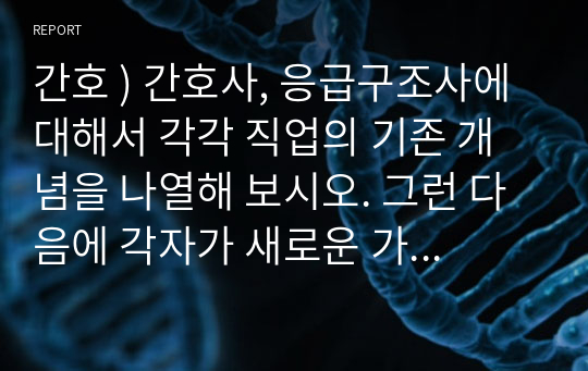 간호 ) 간호사, 응급구조사에 대해서 각각 직업의 기존 개념을 나열해 보시오. 그런 다음에 각자가 새로운 가치를 1개씩 창조해 부여해보시오. 그리고 그러한 가치창조를 부여하게 된 동기 및 이유를 설명하시오.