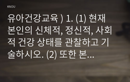 유아건강교육 ) 1. (1) 현재 본인의 신체적, 정신적, 사회적 건강 상태를 관찰하고 기술하시오. (2) 또한 본인의 건강을 개선하기 위해 어떤 노력을 할 수 있는지 구체적인 방안을 제시하시오.