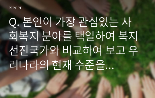 Q. 본인이 가장 관심있는 사회복지 분야를 택일하여 복지선진국가와 비교하여 보고 우리나라의 현재 수준을 진단, 향후 발전방향에 대해 기술하시오.