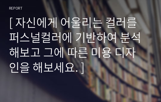 [ 자신에게 어울리는 컬러를 퍼스널컬러에 기반하여 분석해보고 그에 따른 미용 디자인을 해보세요. ]