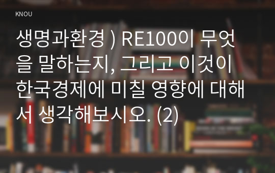 생명과환경 ) RE100이 무엇을 말하는지, 한국경제에 미칠 영향에 대해서 생각