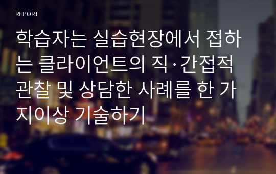 학습자는 실습현장에서 접하는 클라이언트의 직·간접적 관찰 및 상담한 사례를 한 가지이상 기술하기