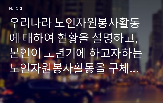 우리나라 노인자원봉사활동에 대하여 현황을 설명하고, 본인이 노년기에 하고자하는 노인자원봉사활동을 구체적으로