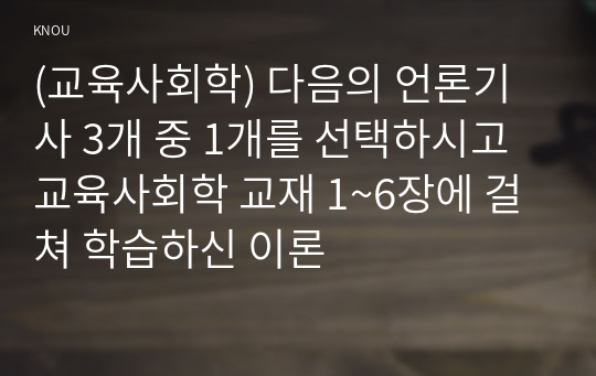 (교육사회학) 다음의 언론기사 3개 중 1개를 선택하시고 교육사회학 교재 1~6장에 걸쳐 학습하신 이론