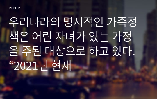 우리나라의 명시적인 가족정책은 어린 자녀가 있는 가정을 주된 대상으로 하고 있다. “2021년 현재