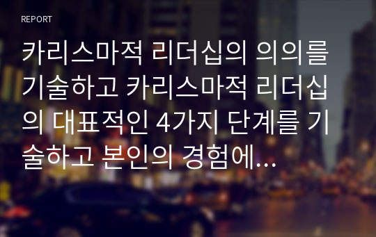 카리스마적 리더십의 의의를 기술하고 카리스마적 리더십의 대표적인 4가지 단계를 기술하고 본인의 경험에 비추어