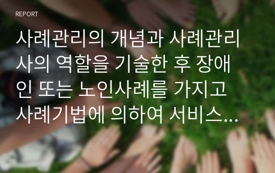 사례관리의 개념과 사례관리사의 역할을 기술한 후 장애인 또는 노인사례를 가지고 사례기법에 의하여 서비스 제공과정을 기술하시오.