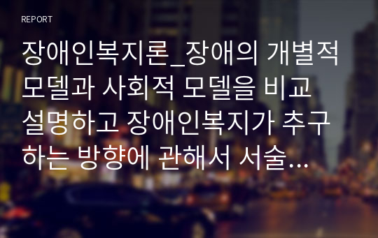 장애인복지론_장애의 개별적 모델과 사회적 모델을 비교 설명하고 장애인복지가 추구하는 방향에 관해서 서술하시오.