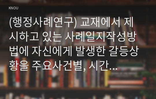 (행정사례연구) 교재에서 제시하고 있는 사례일지작성방법에 자신에게 발생한 갈등상황을 주요사건별, 시간 순으로