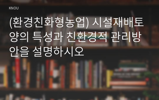 (환경친화형농업) 시설재배토양의 특성과 친환경적 관리방안을 설명하시오