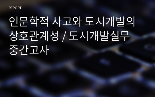 인문학적 사고와 도시개발의 상호관계성 / 도시개발실무 중간고사