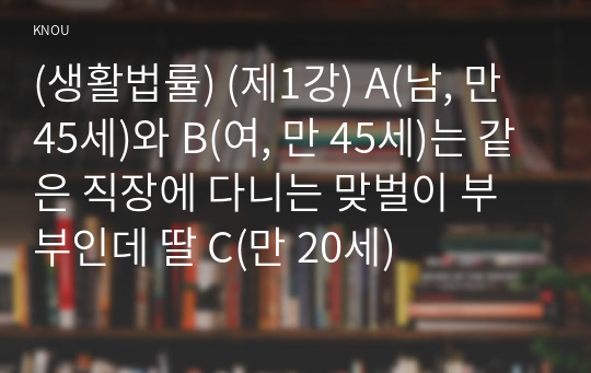 (생활법률) (제1강) A(남, 만 45세)와 B(여, 만 45세)는 같은 직장에 다니는 맞벌이 부부인데 딸 C(만 20세)