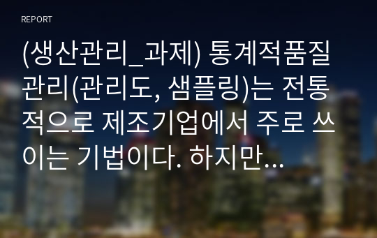 (생산관리_과제) 통계적품질관리(관리도, 샘플링)는 전통적으로 제조기업에서 주로 쓰이는 기법이다. 하지만 생산관리에 서비스운영이라는 개념이 융합되면서 서비스기업에서도 해당 기법을 점차 사용하는 추세이다. 서비스조직에서 관리도와 샘플링 기법이 어떻게 사용(적용)되는지 조사하시오.