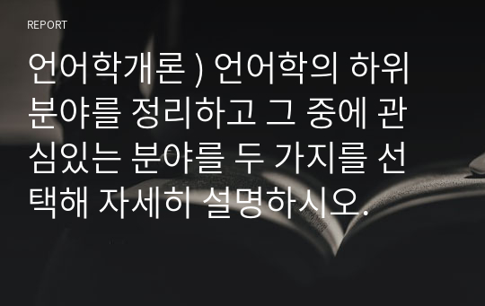 언어학개론 ) 언어학의 하위 분야를 정리하고 그 중에 관심있는 분야를 두 가지를 선택해 자세히 설명하시오.