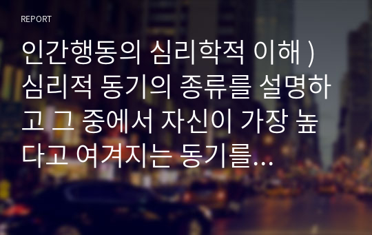 인간행동의 심리학적 이해 ) 심리적 동기의 종류를 설명하고 그 중에서 자신이 가장 높다고 여겨지는 동기를 선택해서 근거를 밝혀 적고, 그런 동기가 자신의 삶에 어떤 영향을 미치는지 탐색하여 정리해보세요.