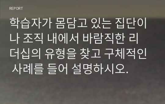 학습자가 몸담고 있는 집단이나 조직 내에서 바람직한 리더십의 유형을 찾고 구체적인 사례를 들어 설명하시오.