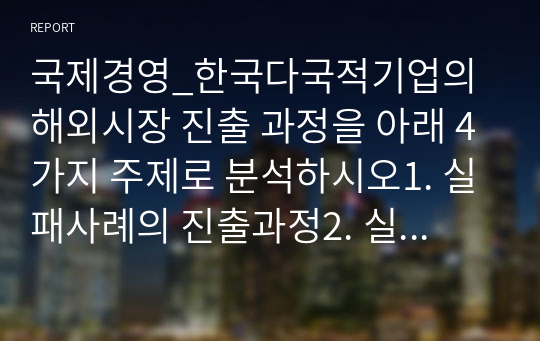 국제경영_한국다국적기업의 해외시장 진출 과정을 아래 4가지 주제로 분석하시오1. 실패사례의 진출과정2. 실패사례의 실패요인3. 정치 경제문화환경의 비교4. 성공적인 해외시장 진출전략