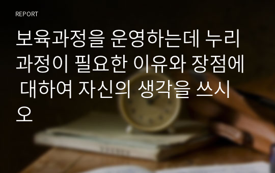 보육과정을 운영하는데 누리과정이 필요한 이유와 장점에 대하여 자신의 생각을 쓰시오