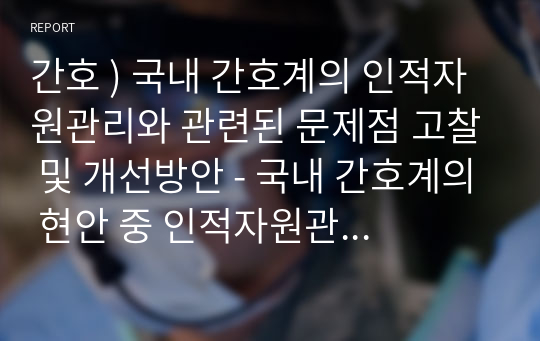 간호 ) 국내 간호계의 인적자원관리와 관련된 문제점 고찰 및 개선방안 - 국내 간호계의 현안 중 인적자원관리와 관련한 주제를 하나 선정하여 문제점을 고찰하고 개선방안을 제시하시오.