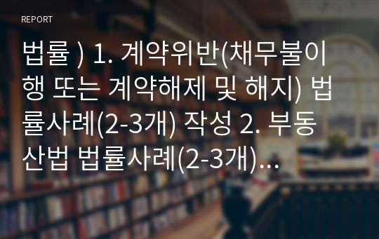 법률 ) 1. 계약위반(채무불이행 또는 계약해제 및 해지) 법률사례(2-3개) 작성 2. 부동산법 법률사례(2-3개) 작성 3. 자신이 관심 있는 분야의 법률사례(2-3개)