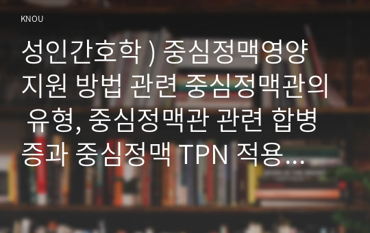 성인간호학 ) 중심정맥영양 지원 방법 관련 중심정맥관의 유형, 중심정맥관 관련 합병증과 중심정맥 TPN 적용 시 유의사항에 관해 기술하시오.