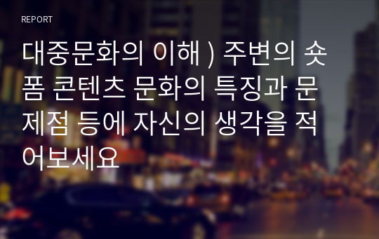 대중문화의 이해 ) 주변의 숏폼 콘텐츠 문화의 특징과 문제점 등에 자신의 생각을 적어보세요