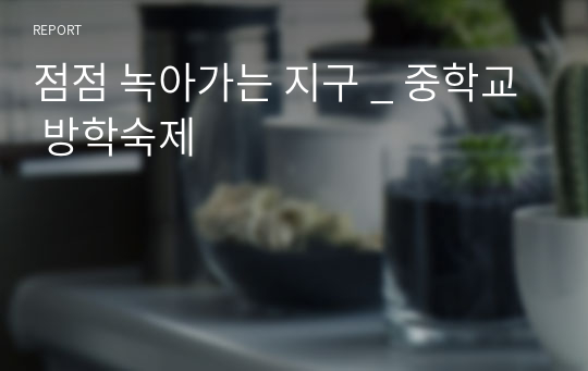 점점 녹아가는 지구 _ 중학교 방학숙제