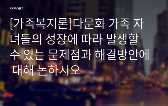 [가족복지론]다문화 가족 자녀들의 성장에 따라 발생할 수 있는 문제점과 해결방안에 대해 논하시오