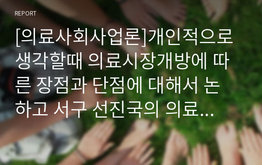 [의료사회사업론]개인적으로 생각할때 의료시장개방에 따른 장점과 단점에 대해서 논하고 서구 선진국의 의료정책 및 서비스를 통한 대안을 제시해 보시기 바랍니다