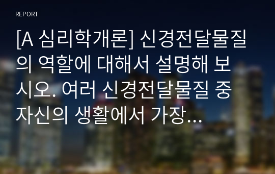 [A 심리학개론] 신경전달물질의 역할에 대해서 설명해 보시오. 여러 신경전달물질 중 자신의 생활에서 가장 많이 작용한다고 생각되는 물질에 대해서 자신의 사례를 들어서 설명해 보시오.