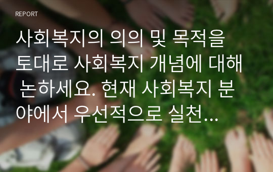 사회복지의 의의 및 목적을 토대로 사회복지 개념에 대해 논하세요. 현재 사회복지 분야에서 우선적으로 실천되어야 할 사회복지서비스의 방향을 대상(아동, 장애인, 노인 등)과 연관시켜 분석해 보세요.