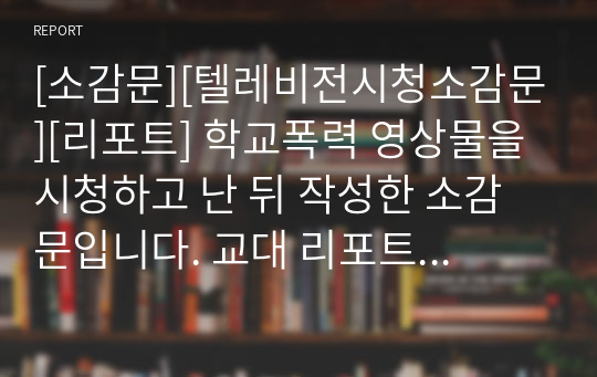 [소감문][텔레비전시청소감문][리포트] 학교폭력 영상물을 시청하고 난 뒤 작성한 소감문입니다. 교대 리포트 과제물로 A+받은 작품입니다.