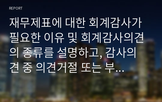 재무제표에 대한 회계감사가 필요한 이유 및 회계감사의견의 종류를 설명하고, 감사의견 중 의견거절 또는 부적정 의견이 제시된 사례를 찾아 1가지만 제시하세요.