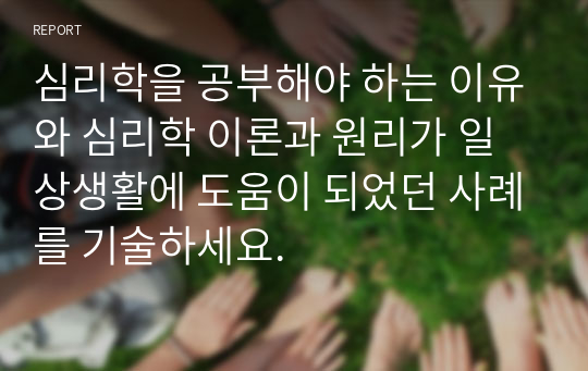 심리학을 공부해야 하는 이유와 심리학 이론과 원리가 일상생활에 도움이 되었던 사례를 기술하세요.