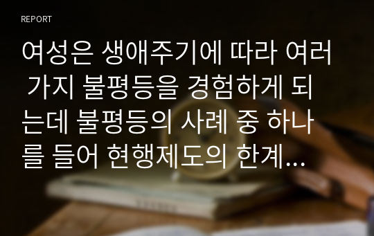 여성은 생애주기에 따라 여러 가지 불평등을 경험하게 되는데 불평등의 사례 중 하나를 들어 현행제도의 한계(문제)점과 그에 따른 방안은 무엇인지 기술하시오.