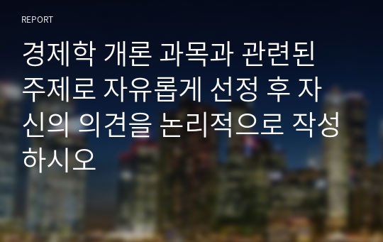 경제학 개론 과목과 관련된 주제로 자유롭게 선정 후 자신의 의견을 논리적으로 작성하시오