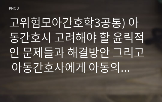 고위험모아간호학3공통) 아동간호시 고려해야 할 윤릭적인 문제들과 해결방안 그리고 아동간호사에게 아동의 성장, 발달 지식이 필요한 이유를 설명하시오.