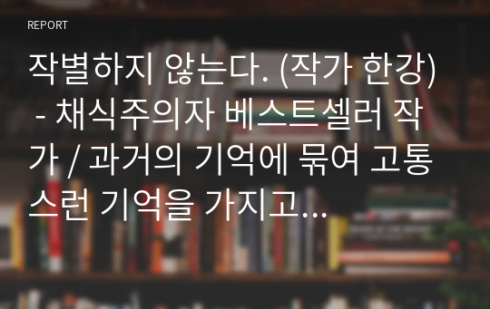 작별하지 않는다. (작가 한강) - 채식주의자 베스트셀러 작가 / 과거의 기억에 묶여 고통스런 기억을 가지고 살아가는 사람들. 누구도 알아주지 않는 역사 속에 묻힌 잊혀져 가는 그날의 사건을  지켜내기 위해 살아가는 이들의 이야기 / 제주 4.3사건을 통해 바라본 피해자들의 고통