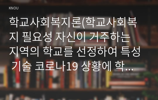 학교사회복지론(학교사회복지 필요성 자신이 거주하는 지역의 학교를 선정하여 특성 기술 코로나19 상황에 학교와 학생이 겪는 어려움과 학교사회복지 실천방법)