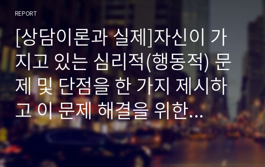 [상담이론과 실제]자신이 가지고 있는 심리적(행동적) 문제 및 단점을 한 가지 제시하고 이 문제 해결을 위한 상담이론 및 기법을 구체적으로 제시하시오