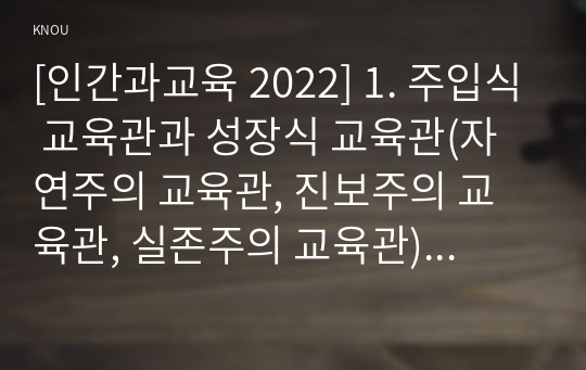 [인간과교육 2022] 1. 주입식 교육관과 성장식 교육관(자연주의 교육관, 진보주의 교육관, 실존주의 교육관)을 비교설명하고, 그 교육적 시사점을 논하시오. 2. 매슬로우(Maslow)의 욕구위계이론에 대해 설명하고, 그 교육적 시사점을 논하시오.