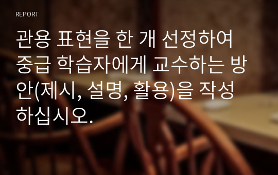 관용 표현을 한 개 선정하여 중급 학습자에게 교수하는 방안(제시, 설명, 활용)을 작성하십시오.