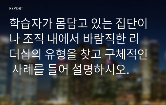 학습자가 몸담고 있는 집단이나 조직 내에서 바람직한 리더십의 유형을 찾고 구체적인 사례를 들어 설명하시오.