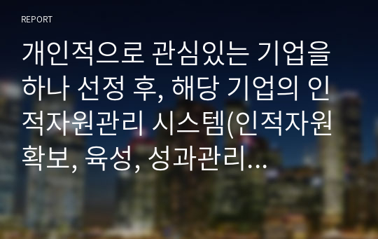 개인적으로 관심있는 기업을 하나 선정 후, 해당 기업의 인적자원관리 시스템(인적자원 확보, 육성, 성과관리, 보상, 조직문화 등)의 주요 특징에 대해 쓰십시오