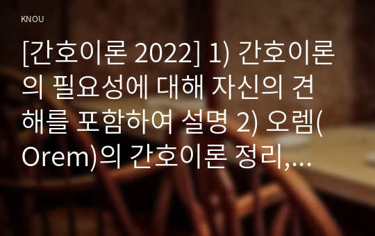 [간호이론 2022] 1) 간호이론의 필요성에 대해 자신의 견해를 포함하여 설명 2) 오렘(Orem)의 간호이론 정리, 만성질환자 1인을 선정하고 대면 혹은 비대면 면담을 통해 인구사회학적 특성, 생활 습관, 건강 문제 사례 조사, 대상자에게 오렘의 주요 개념을 적용하여 사정하고 간호계획을 작성, 대상자 간호 관련 이론적용에 따른 본인의 견해와 결론